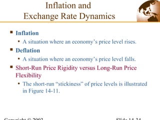 Inflation and
Exchange Rate Dynamics
 Inflation
• A situation where an economy’s price level rises.
 Deflation
• A situation where an economy’s price level falls.
 Short-Run Price Rigidity versus Long-Run Price
Flexibility
• The short-run “stickiness” of price levels is illustrated
in Figure 14-11.
 