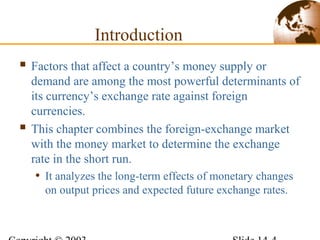 Introduction
 Factors that affect a country’s money supply or
demand are among the most powerful determinants of
its currency’s exchange rate against foreign
currencies.
 This chapter combines the foreign-exchange market
with the money market to determine the exchange
rate in the short run.
• It analyzes the long-term effects of monetary changes
on output prices and expected future exchange rates.
 