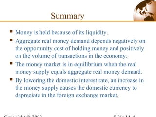Summary
 Money is held because of its liquidity.
 Aggregate real money demand depends negatively on
the opportunity cost of holding money and positively
on the volume of transactions in the economy.
 The money market is in equilibrium when the real
money supply equals aggregate real money demand.
 By lowering the domestic interest rate, an increase in
the money supply causes the domestic currency to
depreciate in the foreign exchange market.
 
