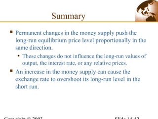  Permanent changes in the money supply push the
long-run equilibrium price level proportionally in the
same direction.
• These changes do not influence the long-run values of
output, the interest rate, or any relative prices.
 An increase in the money supply can cause the
exchange rate to overshoot its long-run level in the
short run.
Summary
 