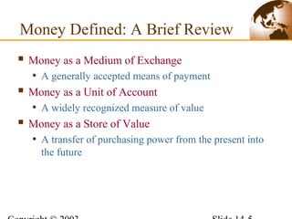 Money Defined: A Brief Review
 Money as a Medium of Exchange
• A generally accepted means of payment
 Money as a Unit of Account
• A widely recognized measure of value
 Money as a Store of Value
• A transfer of purchasing power from the present into
the future
 