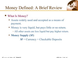  What Is Money?
• Assets widely used and accepted as a means of
payment.
• Money is very liquid, but pays little or no return.
– All other assets are less liquid but pay higher return.
• Money Supply (Ms
)
Ms
= Currency + Checkable Deposits
Money Defined: A Brief Review
 