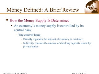  How the Money Supply Is Determined
• An economy’s money supply is controlled by its
central bank.
– The central bank:
– Directly regulates the amount of currency in existence
– Indirectly controls the amount of checking deposits issued by
private banks
Money Defined: A Brief Review
 