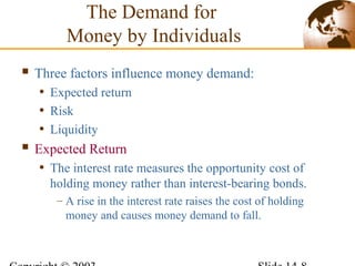  Three factors influence money demand:
• Expected return
• Risk
• Liquidity
 Expected Return
• The interest rate measures the opportunity cost of
holding money rather than interest-bearing bonds.
– A rise in the interest rate raises the cost of holding
money and causes money demand to fall.
The Demand for
Money by Individuals
 