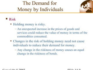  Risk
• Holding money is risky.
– An unexpected increase in the prices of goods and
services could reduce the value of money in terms of the
commodities consumed.
• Changes in the risk of holding money need not cause
individuals to reduce their demand for money.
– Any change in the riskiness of money causes an equal
change in the riskiness of bonds.
The Demand for
Money by Individuals
 