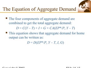  The four components of aggregate demand are
combined to get the total aggregate demand:
D = C(Y – T) + I + G + CA(EP*/P, Y – T)
 This equation shows that aggregate demand for home
output can be written as:
D = D(EP*/P, Y – T, I, G)
The Equation of Aggregate Demand
 