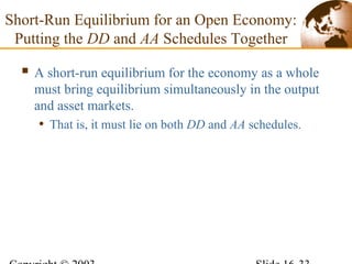 Short-Run Equilibrium for an Open Economy:
Putting the DD and AA Schedules Together
 A short-run equilibrium for the economy as a whole
must bring equilibrium simultaneously in the output
and asset markets.
• That is, it must lie on both DD and AA schedules.
 