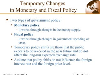 Temporary Changes
in Monetary and Fiscal Policy
 Two types of government policy:
• Monetary policy
– It works through changes in the money supply.
• Fiscal policy
– It works through changes in government spending or
taxes.
• Temporary policy shifts are those that the public
expects to be reversed in the near future and do not
affect the long-run expected exchange rate.
• Assume that policy shifts do not influence the foreign
interest rate and the foreign price level.
 