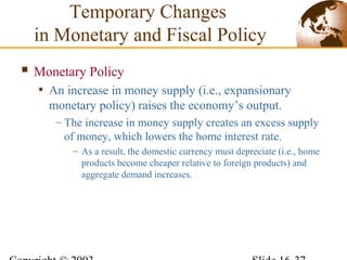  Monetary Policy
• An increase in money supply (i.e., expansionary
monetary policy) raises the economy’s output.
– The increase in money supply creates an excess supply
of money, which lowers the home interest rate.
– As a result, the domestic currency must depreciate (i.e., home
products become cheaper relative to foreign products) and
aggregate demand increases.
Temporary Changes
in Monetary and Fiscal Policy
 