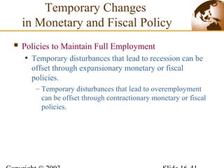  Policies to Maintain Full Employment
• Temporary disturbances that lead to recession can be
offset through expansionary monetary or fiscal
policies.
– Temporary disturbances that lead to overemployment
can be offset through contractionary monetary or fiscal
policies.
Temporary Changes
in Monetary and Fiscal Policy
 