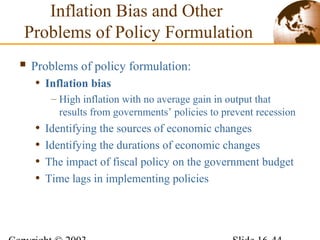 Inflation Bias and Other
Problems of Policy Formulation
 Problems of policy formulation:
• Inflation bias
– High inflation with no average gain in output that
results from governments’ policies to prevent recession
• Identifying the sources of economic changes
• Identifying the durations of economic changes
• The impact of fiscal policy on the government budget
• Time lags in implementing policies
 