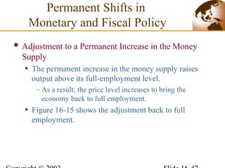  Adjustment to a Permanent Increase in the Money
Supply
• The permanent increase in the money supply raises
output above its full-employment level.
– As a result, the price level increases to bring the
economy back to full employment.
• Figure 16-15 shows the adjustment back to full
employment.
Permanent Shifts in
Monetary and Fiscal Policy
 