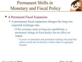  A Permanent Fiscal Expansion
• A permanent fiscal expansion changes the long-run
expected exchange rate.
– If the economy starts at long-run equilibrium, a
permanent change in fiscal policy has no effect on
output.
– It causes an immediate and permanent exchange rate jump that
offsets exactly the fiscal policy’s direct effect on aggregate
demand.
Permanent Shifts in
Monetary and Fiscal Policy
 