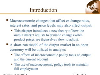 Introduction
 Macroeconomic changes that affect exchange rates,
interest rates, and price levels may also affect output.
• This chapter introduces a new theory of how the
output market adjusts to demand changes when
product prices are themselves slow to adjust.
 A short-run model of the output market in an open
economy will be utilized to analyze:
• The effects of macroeconomic policy tools on output
and the current account
• The use of macroeconomic policy tools to maintain
full employment
 