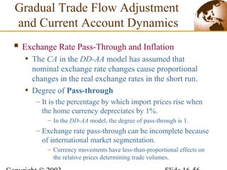  Exchange Rate Pass-Through and Inflation
• The CA in the DD-AA model has assumed that
nominal exchange rate changes cause proportional
changes in the real exchange rates in the short run.
• Degree of Pass-through
– It is the percentage by which import prices rise when
the home currency depreciates by 1%.
– In the DD-AA model, the degree of pass-through is 1.
– Exchange rate pass-through can be incomplete because
of international market segmentation.
– Currency movements have less-than-proportional effects on
the relative prices determining trade volumes.
Gradual Trade Flow Adjustment
and Current Account Dynamics
 