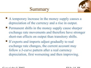 Summary
 A temporary increase in the money supply causes a
depreciation of the currency and a rise in output.
 Permanent shifts in the money supply cause sharper
exchange rate movements and therefore have stronger
short-run effects on output than transitory shifts.
 If exports and imports adjust gradually to real
exchange rate changes, the current account may
follow a J-curve pattern after a real currency
depreciation, first worsening and then improving.
 