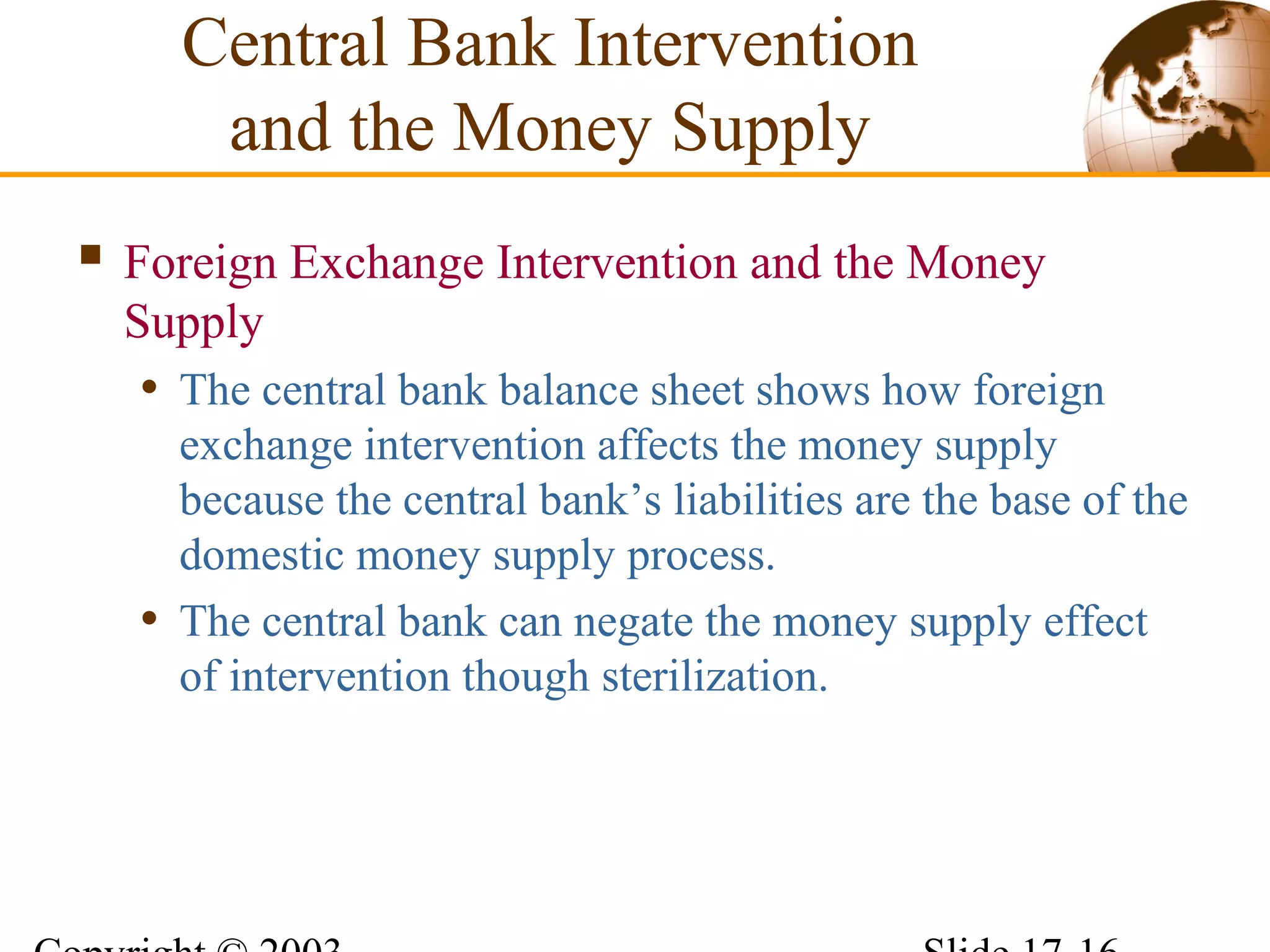  Foreign Exchange Intervention and the Money
Supply
• The central bank balance sheet shows how foreign
exchange intervention affects the money supply
because the central bank’s liabilities are the base of the
domestic money supply process.
• The central bank can negate the money supply effect
of intervention though sterilization.
Central Bank Intervention
and the Money Supply
 