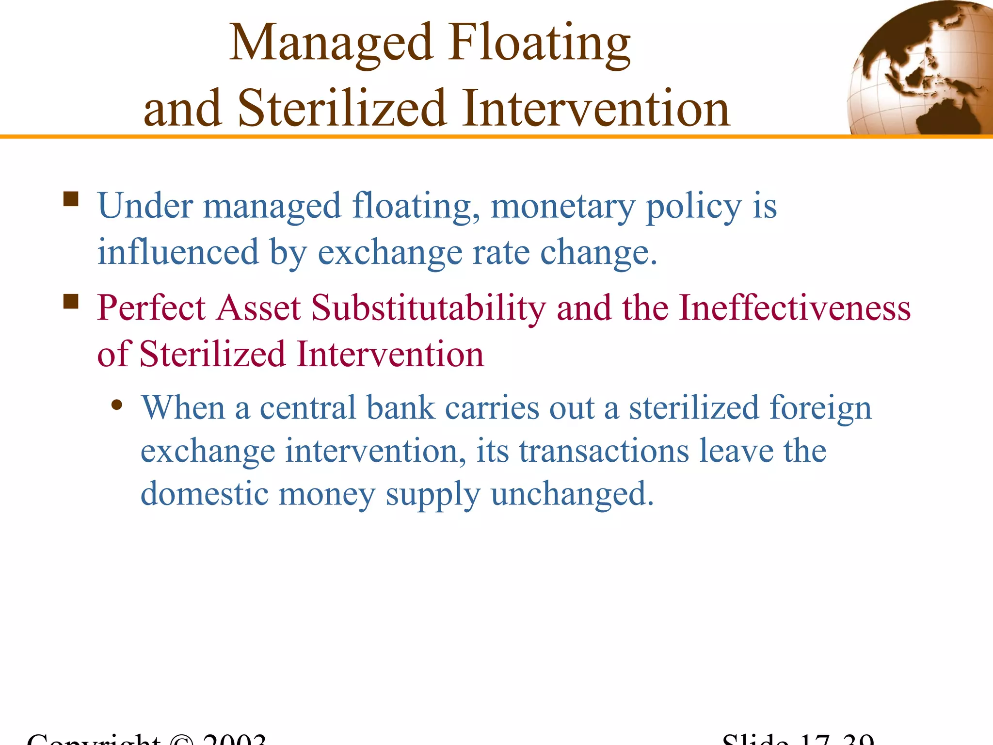 Managed Floating
and Sterilized Intervention
 Under managed floating, monetary policy is
influenced by exchange rate change.
 Perfect Asset Substitutability and the Ineffectiveness
of Sterilized Intervention
• When a central bank carries out a sterilized foreign
exchange intervention, its transactions leave the
domestic money supply unchanged.
 