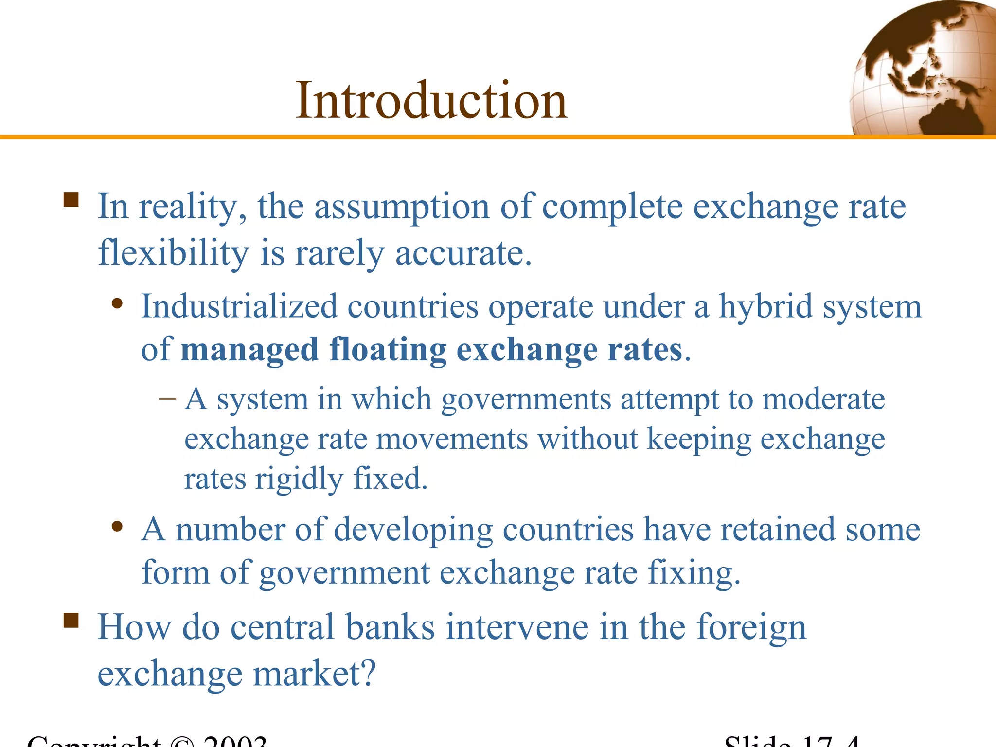 Introduction
 In reality, the assumption of complete exchange rate
flexibility is rarely accurate.
• Industrialized countries operate under a hybrid system
of managed floating exchange rates.
– A system in which governments attempt to moderate
exchange rate movements without keeping exchange
rates rigidly fixed.
• A number of developing countries have retained some
form of government exchange rate fixing.
 How do central banks intervene in the foreign
exchange market?
 