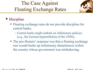  Discipline
• Floating exchange rates do not provide discipline for
central banks.
– Central banks might embark on inflationary policies
(e.g., the German hyperinflation of the 1920s).
• The pro-floaters’ response was that a floating exchange
rate would bottle up inflationary disturbances within
the country whose government was misbehaving.
The Case Against
Floating Exchange Rates
 