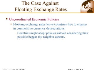  Uncoordinated Economic Policies
• Floating exchange rates leave countries free to engage
in competitive currency depreciations.
– Countries might adopt policies without considering their
possible beggar-thy-neighbor aspects.
The Case Against
Floating Exchange Rates
 