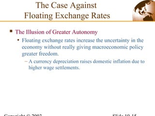 The Illusion of Greater Autonomy
• Floating exchange rates increase the uncertainty in the
economy without really giving macroeconomic policy
greater freedom.
– A currency depreciation raises domestic inflation due to
higher wage settlements.
The Case Against
Floating Exchange Rates
 
