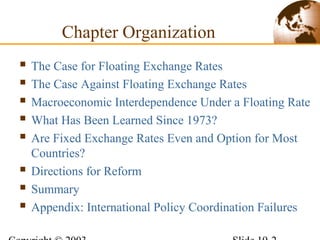 Chapter Organization
 The Case for Floating Exchange Rates
 The Case Against Floating Exchange Rates
 Macroeconomic Interdependence Under a Floating Rate
 What Has Been Learned Since 1973?
 Are Fixed Exchange Rates Even and Option for Most
Countries?
 Directions for Reform
 Summary
 Appendix: International Policy Coordination Failures
 