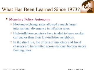 What Has Been Learned Since 1973?
 Monetary Policy Autonomy
• Floating exchange rates allowed a much larger
international divergence in inflation rates.
• High-inflation countries have tended to have weaker
currencies than their low-inflation neighbors.
• In the short run, the effects of monetary and fiscal
changes are transmitted across national borders under
floating rates.
 