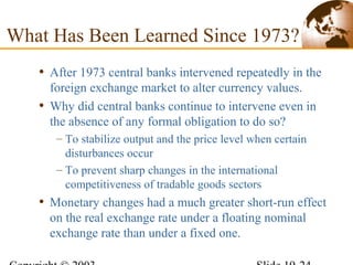 • After 1973 central banks intervened repeatedly in the
foreign exchange market to alter currency values.
• Why did central banks continue to intervene even in
the absence of any formal obligation to do so?
– To stabilize output and the price level when certain
disturbances occur
– To prevent sharp changes in the international
competitiveness of tradable goods sectors
• Monetary changes had a much greater short-run effect
on the real exchange rate under a floating nominal
exchange rate than under a fixed one.
What Has Been Learned Since 1973?
 