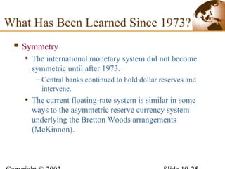  Symmetry
• The international monetary system did not become
symmetric until after 1973.
– Central banks continued to hold dollar reserves and
intervene.
• The current floating-rate system is similar in some
ways to the asymmetric reserve currency system
underlying the Bretton Woods arrangements
(McKinnon).
What Has Been Learned Since 1973?
 