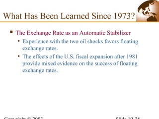  The Exchange Rate as an Automatic Stabilizer
• Experience with the two oil shocks favors floating
exchange rates.
• The effects of the U.S. fiscal expansion after 1981
provide mixed evidence on the success of floating
exchange rates.
What Has Been Learned Since 1973?
 