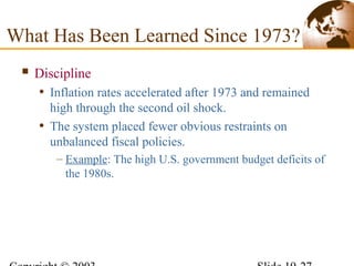  Discipline
• Inflation rates accelerated after 1973 and remained
high through the second oil shock.
• The system placed fewer obvious restraints on
unbalanced fiscal policies.
– Example: The high U.S. government budget deficits of
the 1980s.
What Has Been Learned Since 1973?
 