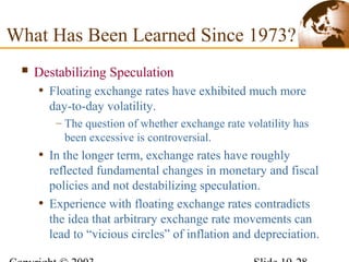  Destabilizing Speculation
• Floating exchange rates have exhibited much more
day-to-day volatility.
– The question of whether exchange rate volatility has
been excessive is controversial.
• In the longer term, exchange rates have roughly
reflected fundamental changes in monetary and fiscal
policies and not destabilizing speculation.
• Experience with floating exchange rates contradicts
the idea that arbitrary exchange rate movements can
lead to “vicious circles” of inflation and depreciation.
What Has Been Learned Since 1973?
 