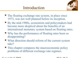 Introduction
 The floating exchange rate system, in place since
1973, was not well planned before its inception.
 By the mid-1980s, economists and policymakers had
become more skeptical about the benefits of an
international monetary system based on floating rates.
 Why has the performance of floating rates been so
disappointing?
 What direction should reform of the current system
take?
 This chapter compares the macroeconomic policy
problems of different exchange rate regimes.
 