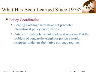  Policy Coordination
• Floating exchange rates have not promoted
international policy coordination.
• Critics of floating have not made a strong case that the
problem of beggar-thy-neighbor policies would
disappear under an alternative currency regime.
What Has Been Learned Since 1973?
 