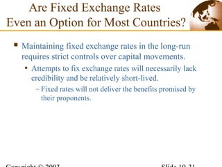 Are Fixed Exchange Rates
Even an Option for Most Countries?
 Maintaining fixed exchange rates in the long-run
requires strict controls over capital movements.
• Attempts to fix exchange rates will necessarily lack
credibility and be relatively short-lived.
– Fixed rates will not deliver the benefits promised by
their proponents.
 
