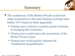 Summary
 The weaknesses of the Bretton Woods system led
many economists to advocate floating exchange rates
before 1973 based on three arguments:
• Floating rates would give countries greater autonomy
in managing their economies.
• Floating rates would remove the asymmetries of the
Bretton Woods system.
• Floating rates would quickly eliminate the
“fundamental disequilibriums.”
 