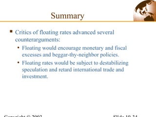 Summary
 Critics of floating rates advanced several
counterarguments:
• Floating would encourage monetary and fiscal
excesses and beggar-thy-neighbor policies.
• Floating rates would be subject to destabilizing
speculation and retard international trade and
investment.
 