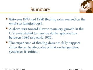 Summary
 Between 1973 and 1980 floating rates seemed on the
whole to function well.
 A sharp turn toward slower monetary growth in the
U.S. contributed to massive dollar appreciation
between 1980 and early 1985.
 The experience of floating does not fully support
either the early advocates of that exchange rates
system or its critics.
 