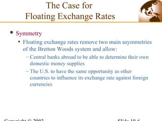  Symmetry
• Floating exchange rates remove two main asymmetries
of the Bretton Woods system and allow:
– Central banks abroad to be able to determine their own
domestic money supplies
– The U.S. to have the same opportunity as other
countries to influence its exchange rate against foreign
currencies
The Case for
Floating Exchange Rates
 