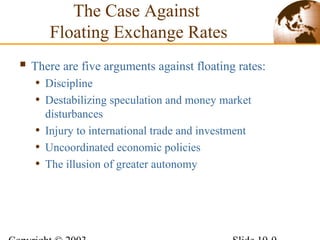 The Case Against
Floating Exchange Rates
 There are five arguments against floating rates:
• Discipline
• Destabilizing speculation and money market
disturbances
• Injury to international trade and investment
• Uncoordinated economic policies
• The illusion of greater autonomy
 