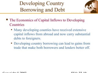 Developing Country
Borrowing and Debt
 The Economics of Capital Inflows to Developing
Countries
• Many developing counties have received extensive
capital inflows from abroad and now carry substantial
debts to foreigners.
• Developing country borrowing can lead to gains from
trade that make both borrowers and lenders better off.
 