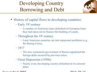 • History of capital flows to developing countries:
– Early 19th
century
– A number of American states defaulted on European loans
they had taken out to finance the building of canals.
– Throughout the 19th
century
– Latin American countries ran into repayment problems (e.g.,
the Baring Crisis).
– 1917
– The new communist government of Russia repudiated the
foreign debts incurred by previous rulers.
– Great Depression (1930s)
– Nearly every developing country defaulted on its external
debts.
Developing Country
Borrowing and Debt
 