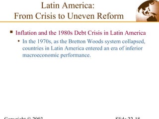 Latin America:
From Crisis to Uneven Reform
 Inflation and the 1980s Debt Crisis in Latin America
• In the 1970s, as the Bretton Woods system collapsed,
countries in Latin America entered an era of inferior
macroeconomic performance.
 