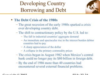 • The Debt Crisis of the 1980s
– The great recession of the early 1980s sparked a crisis
over developing country debt.
– The shift to contractionary policy by the U.S. led to:
– The fall in industrial countries' aggregate demand
– An immediate and spectacular rise in the interest burden debtor
countries had to pay
– A sharp appreciation of the dollar
– A collapse in the primary commodity prices
– The crisis began in August 1982 when Mexico’s central
bank could no longer pay its $80 billion in foreign debt.
– By the end of 1986 more than 40 countries had
encountered several external financial problems.
Developing Country
Borrowing and Debt
 