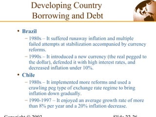 • Brazil
– 1980s – It suffered runaway inflation and multiple
failed attempts at stabilization accompanied by currency
reforms.
– 1990s – It introduced a new currency (the real pegged to
the dollar), defended it with high interest rates, and
decreased inflation under 10%.
• Chile
– 1980s – It implemented more reforms and used a
crawling peg type of exchange rate regime to bring
inflation down gradually.
– 1990-1997 – It enjoyed an average growth rate of more
than 8% per year and a 20% inflation decrease.
Developing Country
Borrowing and Debt
 