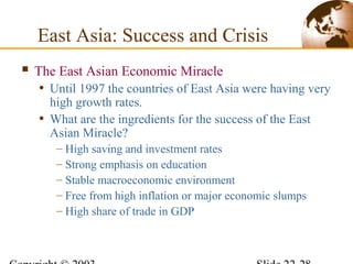 East Asia: Success and Crisis
 The East Asian Economic Miracle
• Until 1997 the countries of East Asia were having very
high growth rates.
• What are the ingredients for the success of the East
Asian Miracle?
– High saving and investment rates
– Strong emphasis on education
– Stable macroeconomic environment
– Free from high inflation or major economic slumps
– High share of trade in GDP
 