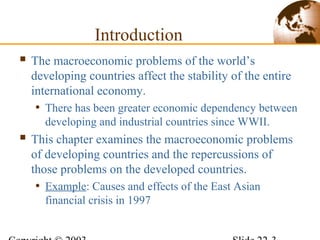 Introduction
 The macroeconomic problems of the world’s
developing countries affect the stability of the entire
international economy.
• There has been greater economic dependency between
developing and industrial countries since WWII.
 This chapter examines the macroeconomic problems
of developing countries and the repercussions of
those problems on the developed countries.
• Example: Causes and effects of the East Asian
financial crisis in 1997
 