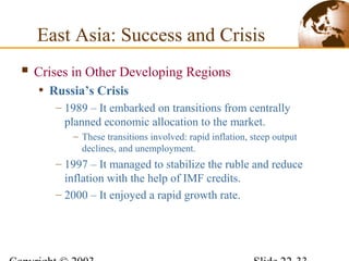  Crises in Other Developing Regions
• Russia’s Crisis
– 1989 – It embarked on transitions from centrally
planned economic allocation to the market.
– These transitions involved: rapid inflation, steep output
declines, and unemployment.
– 1997 – It managed to stabilize the ruble and reduce
inflation with the help of IMF credits.
– 2000 – It enjoyed a rapid growth rate.
East Asia: Success and Crisis
 