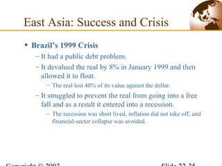 • Brazil’s 1999 Crisis
– It had a public debt problem.
– It devalued the real by 8% in January 1999 and then
allowed it to float.
– The real lost 40% of its value against the dollar.
– It struggled to prevent the real from going into a free
fall and as a result it entered into a recession.
– The recession was short lived, inflation did not take off, and
financial-sector collapse was avoided.
East Asia: Success and Crisis
 